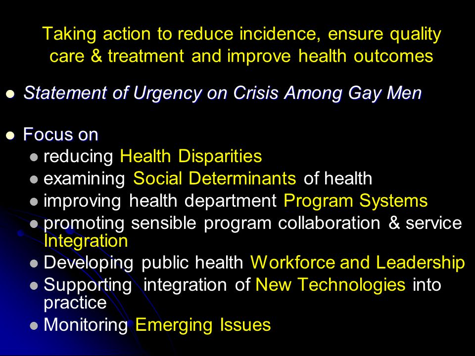 Taking action to reduce incidence, ensure quality care & treatment and improve health outcomes Statement of Urgency on Crisis Among Gay Men Statement of Urgency on Crisis Among Gay Men Focus on Focus on reducing Health Disparities examining Social Determinants of health improving health department Program Systems promoting sensible program collaboration & service Integration Developing public health Workforce and Leadership Supporting integration of New Technologies into practice Monitoring Emerging Issues