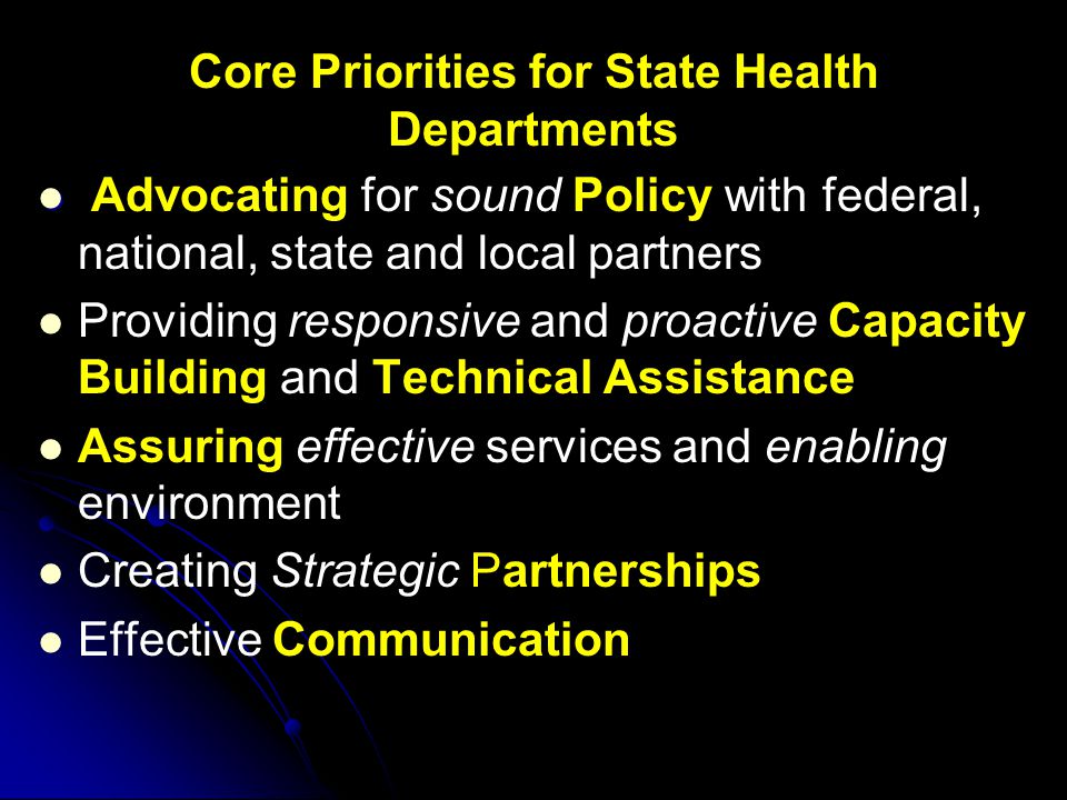 Core Priorities for State Health Departments Advocating for sound Policy with federal, national, state and local partners Providing responsive and proactive Capacity Building and Technical Assistance Assuring effective services and enabling environment Creating Strategic Partnerships Effective Communication