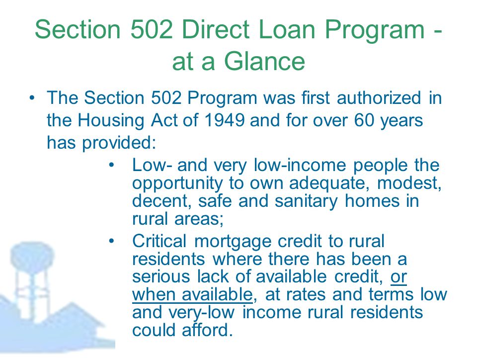 Section 502 Direct Loan Program - at a Glance The Section 502 Program was first authorized in the Housing Act of 1949 and for over 60 years has provided: Low- and very low-income people the opportunity to own adequate, modest, decent, safe and sanitary homes in rural areas; Critical mortgage credit to rural residents where there has been a serious lack of available credit, or when available, at rates and terms low and very-low income rural residents could afford.