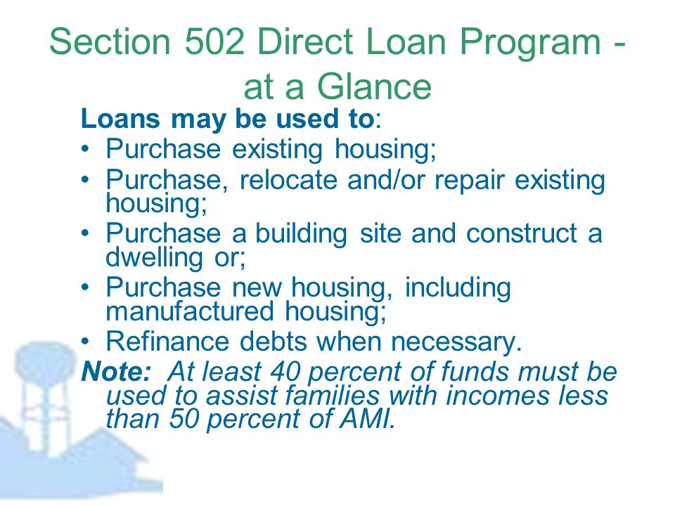 Section 502 Direct Loan Program - at a Glance Loans may be used to: Purchase existing housing; Purchase, relocate and/or repair existing housing; Purchase a building site and construct a dwelling or; Purchase new housing, including manufactured housing; Refinance debts when necessary.