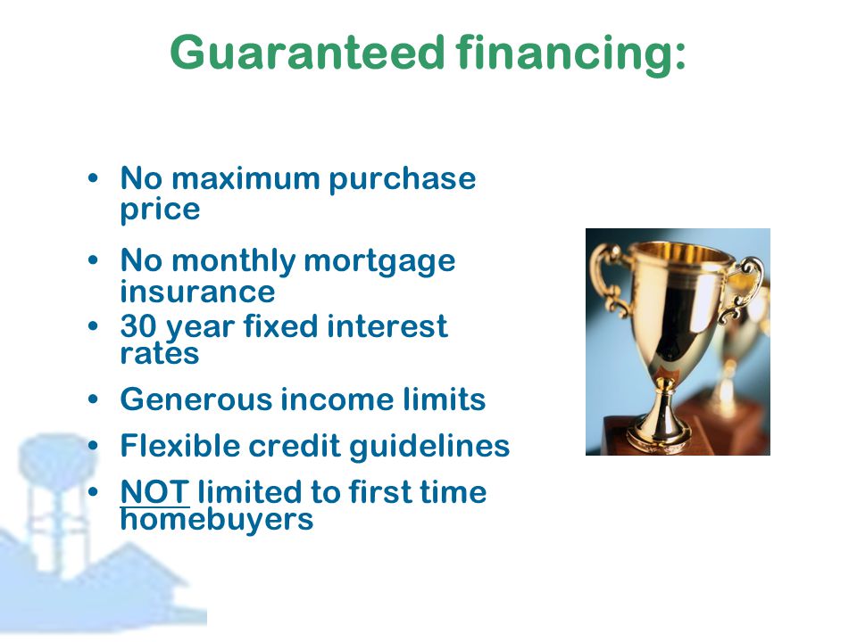 Guaranteed financing: No maximum purchase price No monthly mortgage insurance 30 year fixed interest rates Generous income limits Flexible credit guidelines NOT limited to first time homebuyers