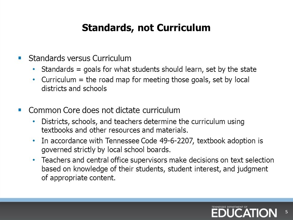 Standards, not Curriculum  Standards versus Curriculum Standards = goals for what students should learn, set by the state Curriculum = the road map for meeting those goals, set by local districts and schools  Common Core does not dictate curriculum Districts, schools, and teachers determine the curriculum using textbooks and other resources and materials.