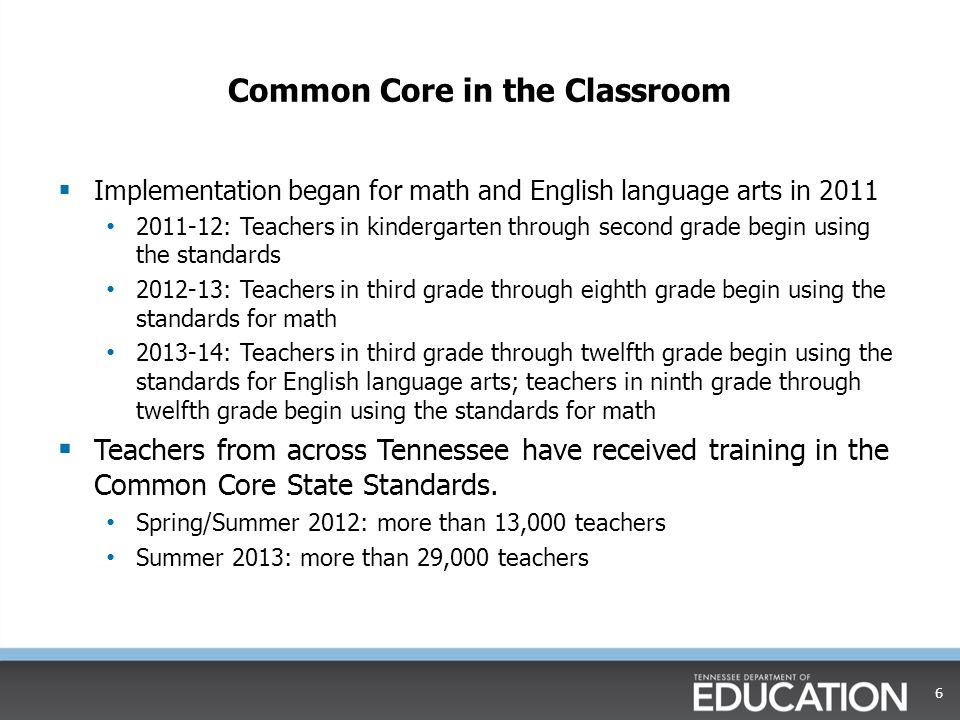 Common Core in the Classroom  Implementation began for math and English language arts in : Teachers in kindergarten through second grade begin using the standards : Teachers in third grade through eighth grade begin using the standards for math : Teachers in third grade through twelfth grade begin using the standards for English language arts; teachers in ninth grade through twelfth grade begin using the standards for math  Teachers from across Tennessee have received training in the Common Core State Standards.