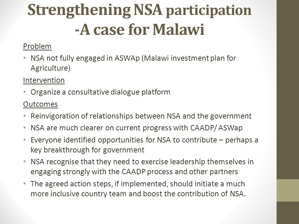 Strengthening NSA participation -A case for Malawi Problem NSA not fully engaged in ASWAp (Malawi investment plan for Agriculture) Intervention Organize a consultative dialogue platform Outcomes Reinvigoration of relationships between NSA and the government NSA are much clearer on current progress with CAADP/ ASWap Everyone identified opportunities for NSA to contribute – perhaps a key breakthrough for government NSA recognise that they need to exercise leadership themselves in engaging strongly with the CAADP process and other partners The agreed action steps, if implemented, should initiate a much more inclusive country team and boost the contribution of NSA.
