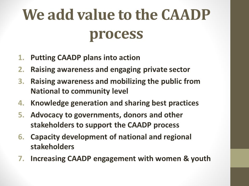 We add value to the CAADP process 1.Putting CAADP plans into action 2.Raising awareness and engaging private sector 3.Raising awareness and mobilizing the public from National to community level 4.Knowledge generation and sharing best practices 5.Advocacy to governments, donors and other stakeholders to support the CAADP process 6.Capacity development of national and regional stakeholders 7.Increasing CAADP engagement with women & youth