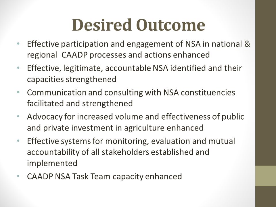 Desired Outcome Effective participation and engagement of NSA in national & regional CAADP processes and actions enhanced Effective, legitimate, accountable NSA identified and their capacities strengthened Communication and consulting with NSA constituencies facilitated and strengthened Advocacy for increased volume and effectiveness of public and private investment in agriculture enhanced Effective systems for monitoring, evaluation and mutual accountability of all stakeholders established and implemented CAADP NSA Task Team capacity enhanced