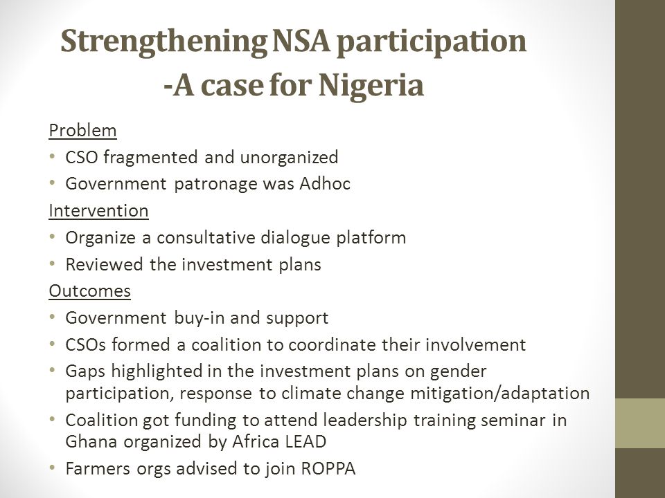 Strengthening NSA participation -A case for Nigeria Problem CSO fragmented and unorganized Government patronage was Adhoc Intervention Organize a consultative dialogue platform Reviewed the investment plans Outcomes Government buy-in and support CSOs formed a coalition to coordinate their involvement Gaps highlighted in the investment plans on gender participation, response to climate change mitigation/adaptation Coalition got funding to attend leadership training seminar in Ghana organized by Africa LEAD Farmers orgs advised to join ROPPA