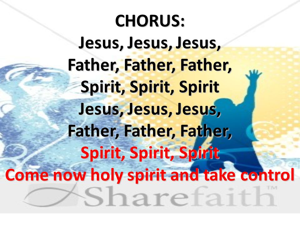 CHORUS: Jesus, Jesus, Jesus, Father, Father, Father, Spirit, Spirit, Spirit Jesus, Jesus, Jesus, Father, Father, Father, Spirit, Spirit, Spirit Come now holy spirit and take control