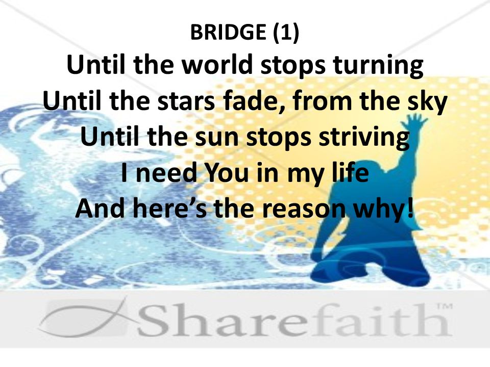 BRIDGE (1) Until the world stops turning Until the stars fade, from the sky Until the sun stops striving I need You in my life And here’s the reason why!