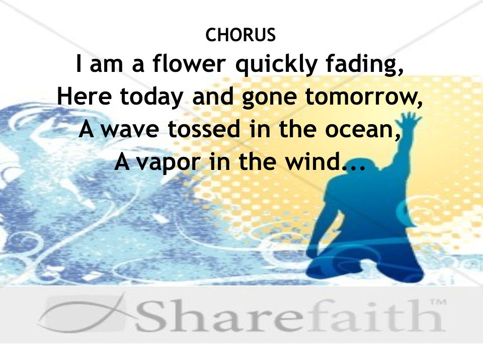 CHORUS I am a flower quickly fading, Here today and gone tomorrow, A wave tossed in the ocean, A vapor in the wind...
