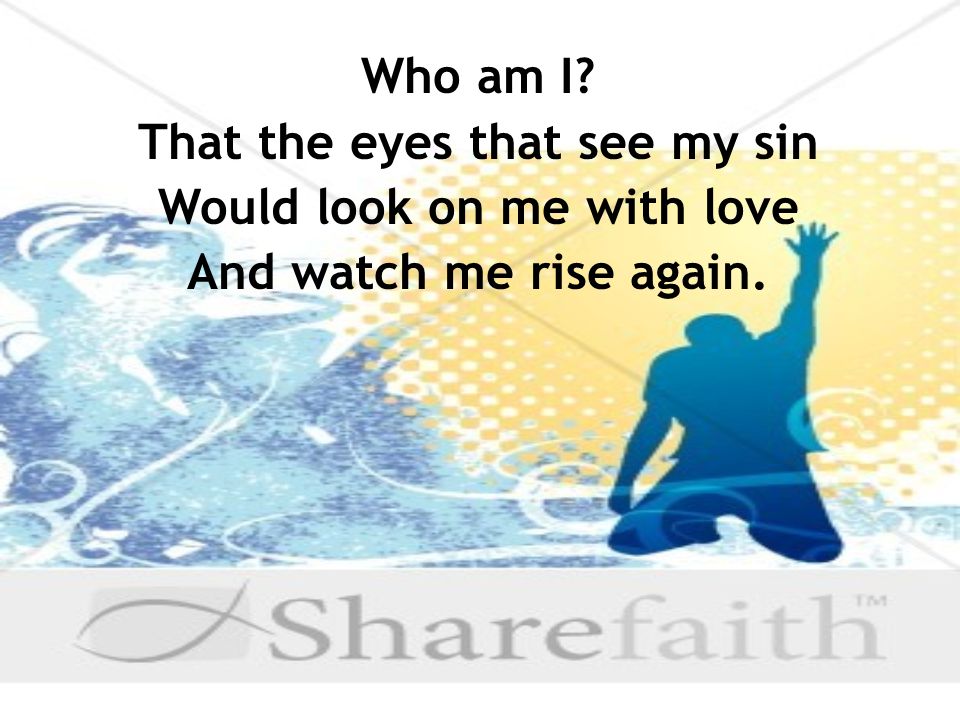 Who am I That the eyes that see my sin Would look on me with love And watch me rise again.