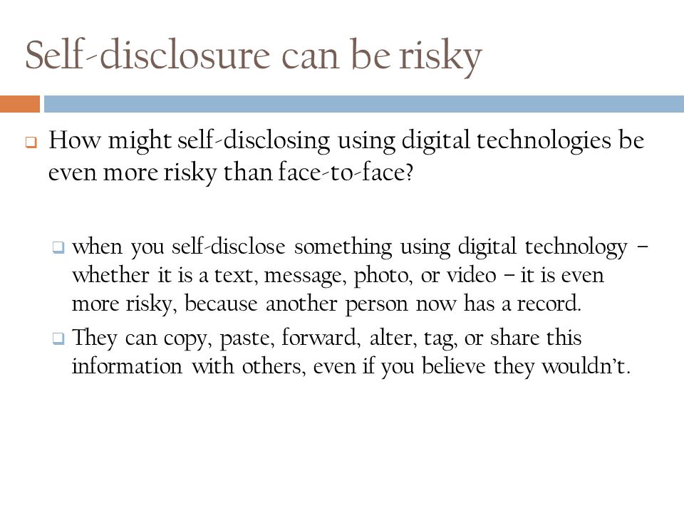 Self-Disclosure - Sharing private, sensitive, or confidential information about oneself with others  Examples of self-disclosure include:  telling a secret about yourself  sharing information about your family, childhood, hopes, dreams, fears, and feelings.