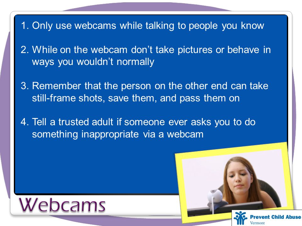 1.Only use webcams while talking to people you know 2.While on the webcam don’t take pictures or behave in ways you wouldn’t normally 3.Remember that the person on the other end can take still-frame shots, save them, and pass them on 4.Tell a trusted adult if someone ever asks you to do something inappropriate via a webcam