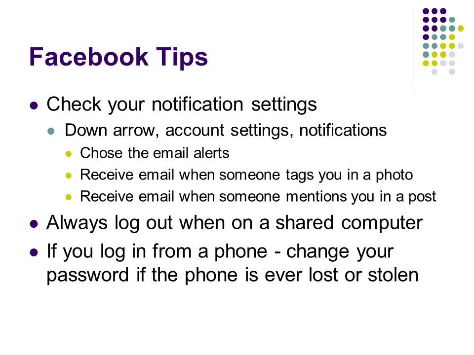 Facebook Tips Check your notification settings Down arrow, account settings, notifications Chose the  alerts Receive  when someone tags you in a photo Receive  when someone mentions you in a post Always log out when on a shared computer If you log in from a phone - change your password if the phone is ever lost or stolen