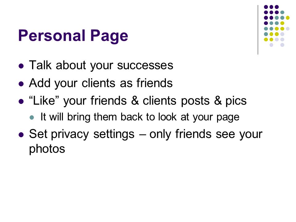 Personal Page Talk about your successes Add your clients as friends Like your friends & clients posts & pics It will bring them back to look at your page Set privacy settings – only friends see your photos