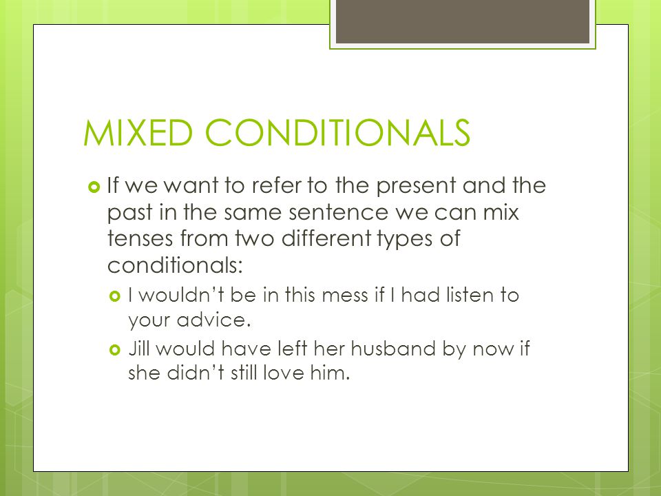 MIXED CONDITIONALS  If we want to refer to the present and the past in the same sentence we can mix tenses from two different types of conditionals:  I wouldn’t be in this mess if I had listen to your advice.