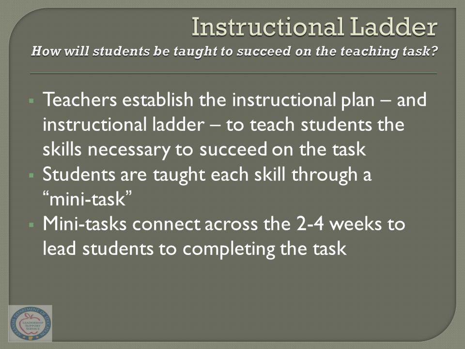  Teachers establish the instructional plan – and instructional ladder – to teach students the skills necessary to succeed on the task  Students are taught each skill through a mini-task  Mini-tasks connect across the 2-4 weeks to lead students to completing the task