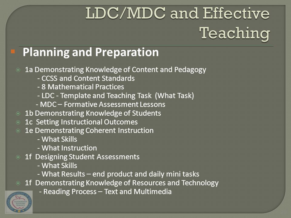  1a Demonstrating Knowledge of Content and Pedagogy - CCSS and Content Standards - 8 Mathematical Practices - LDC - Template and Teaching Task (What Task) - MDC – Formative Assessment Lessons  1b Demonstrating Knowledge of Students  1c Setting Instructional Outcomes  1e Demonstrating Coherent Instruction - What Skills - What Instruction  1f Designing Student Assessments - What Skills - What Results – end product and daily mini tasks  1f Demonstrating Knowledge of Resources and Technology - Reading Process – Text and Multimedia  Planning and Preparation 29