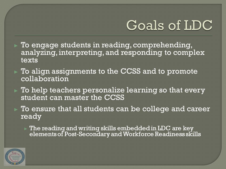 ▶ To engage students in reading, comprehending, analyzing, interpreting, and responding to complex texts ▶ To align assignments to the CCSS and to promote collaboration ▶ To help teachers personalize learning so that every student can master the CCSS ▶ To ensure that all students can be college and career ready ▶ The reading and writing skills embedded in LDC are key elements of Post-Secondary and Workforce Readiness skills