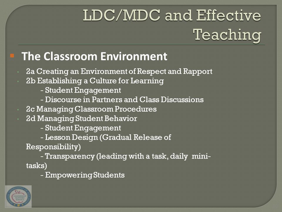 2a Creating an Environment of Respect and Rapport 2b Establishing a Culture for Learning - Student Engagement - Discourse in Partners and Class Discussions 2c Managing Classroom Procedures 2d Managing Student Behavior - Student Engagement - Lesson Design (Gradual Release of Responsibility) - Transparency (leading with a task, daily mini- tasks) - Empowering Students  The Classroom Environment 30