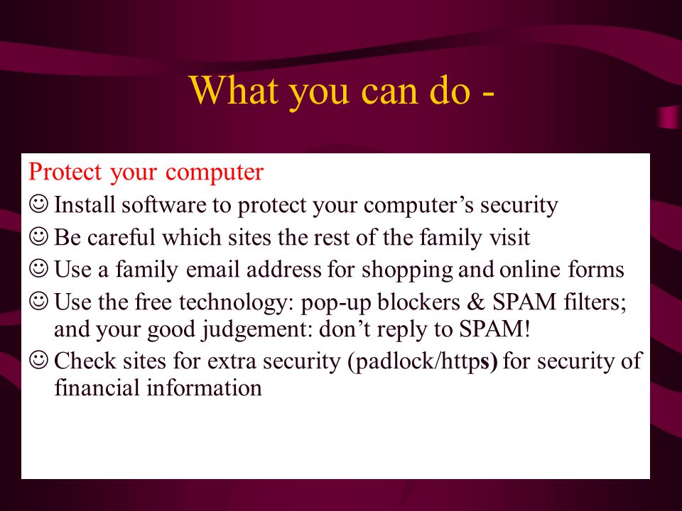 Protect your computer Install software to protect your computer’s security Be careful which sites the rest of the family visit Use a family  address for shopping and online forms Use the free technology: pop-up blockers & SPAM filters; and your good judgement: don’t reply to SPAM.