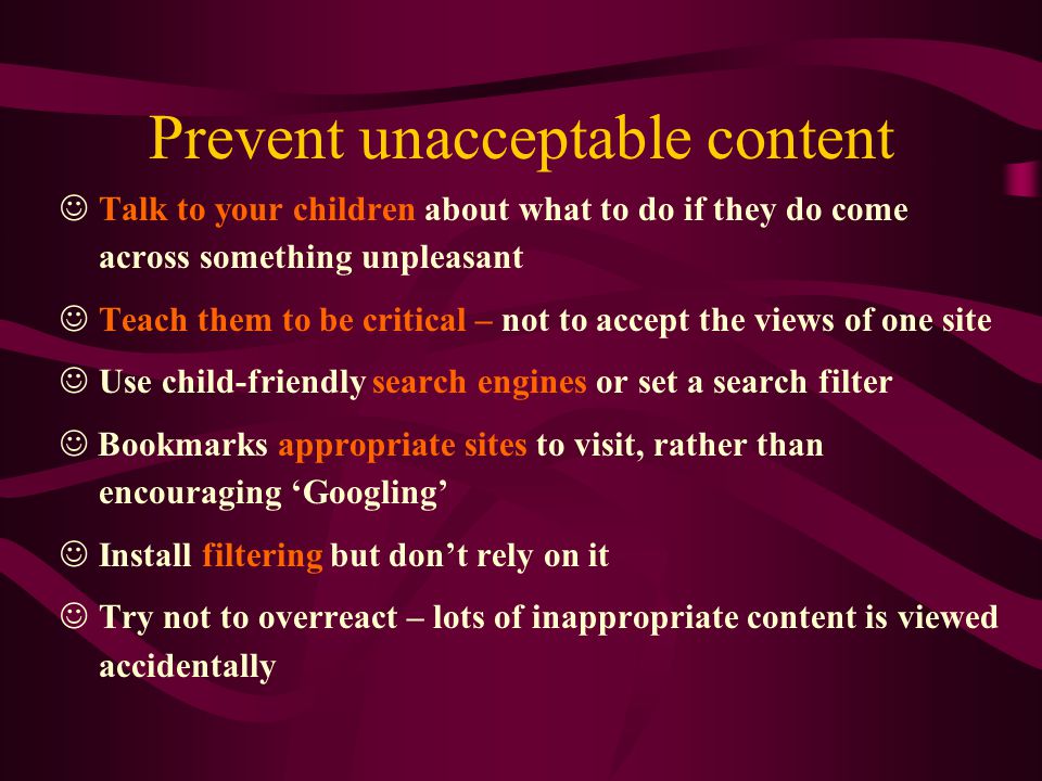 Prevent unacceptable content Talk to your children about what to do if they do come across something unpleasant Teach them to be critical – not to accept the views of one site Use child-friendly search engines or set a search filter Bookmarks appropriate sites to visit, rather than encouraging ‘Googling’ Install filtering but don’t rely on it Try not to overreact – lots of inappropriate content is viewed accidentally