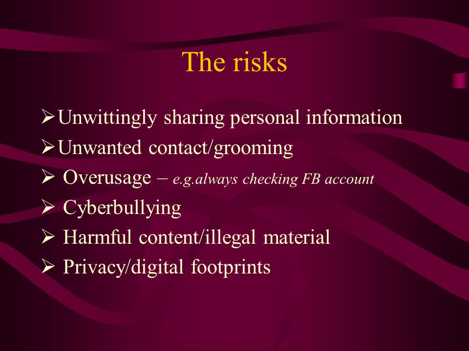The risks  Unwittingly sharing personal information  Unwanted contact/grooming  Overusage – e.g.always checking FB account  Cyberbullying  Harmful content/illegal material  Privacy/digital footprints