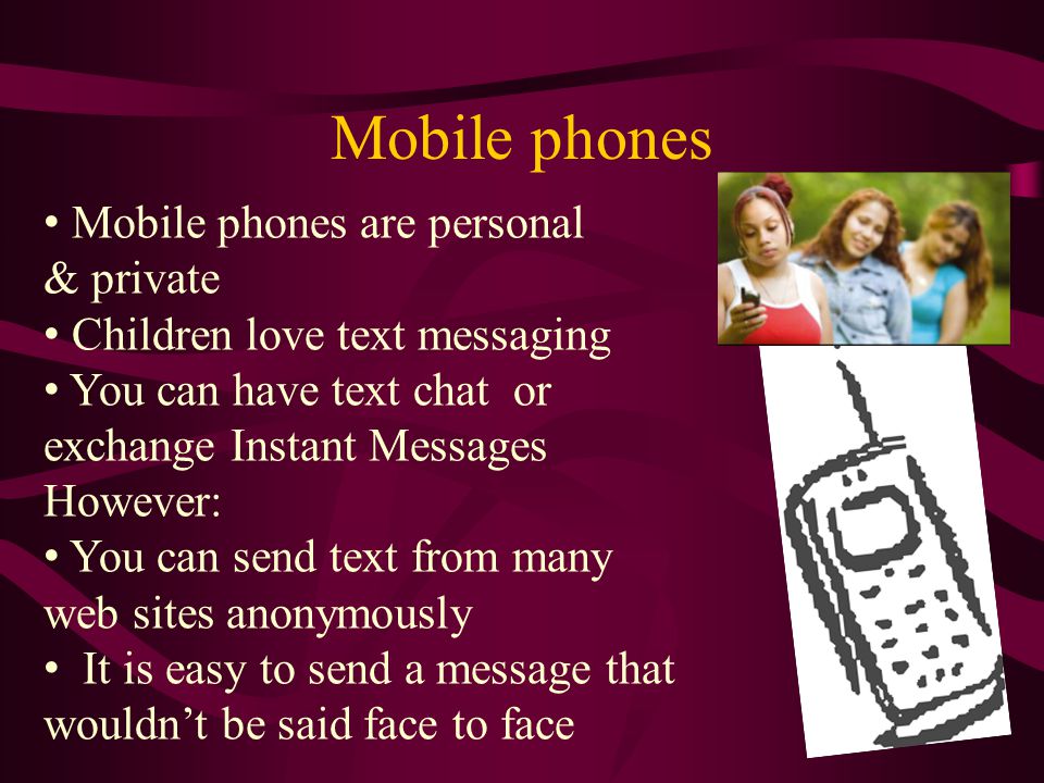 Mobile phones Mobile phones are personal & private Children love text messaging You can have text chat or exchange Instant Messages However: You can send text from many web sites anonymously It is easy to send a message that wouldn’t be said face to face