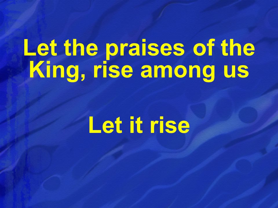 Let the praises of the King, rise among us Let it rise