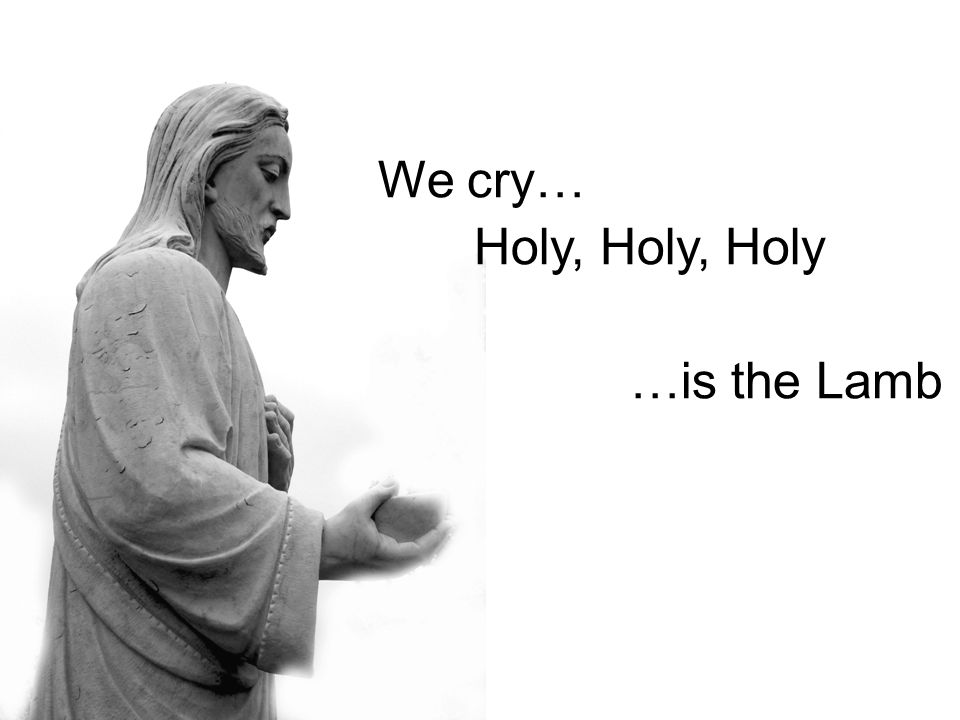 We cry… Holy, Holy, Holy …is the Lamb