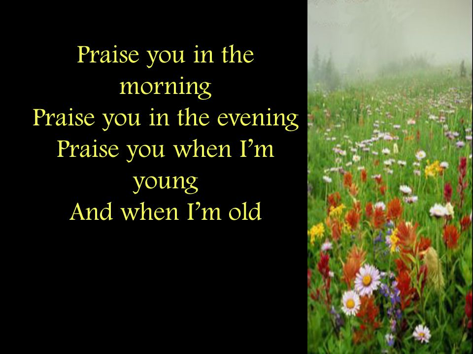 Praise you in the morning Praise you in the evening Praise you when I’m young And when I’m old