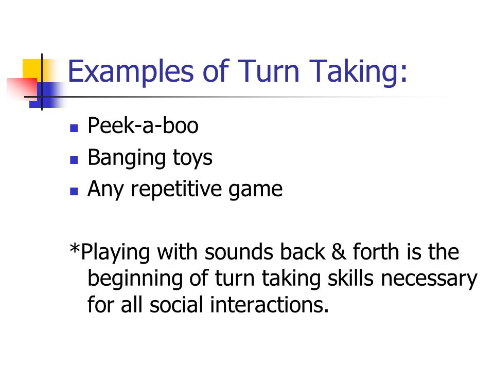Examples of Turn Taking: Peek-a-boo Banging toys Any repetitive game *Playing with sounds back & forth is the beginning of turn taking skills necessary for all social interactions.