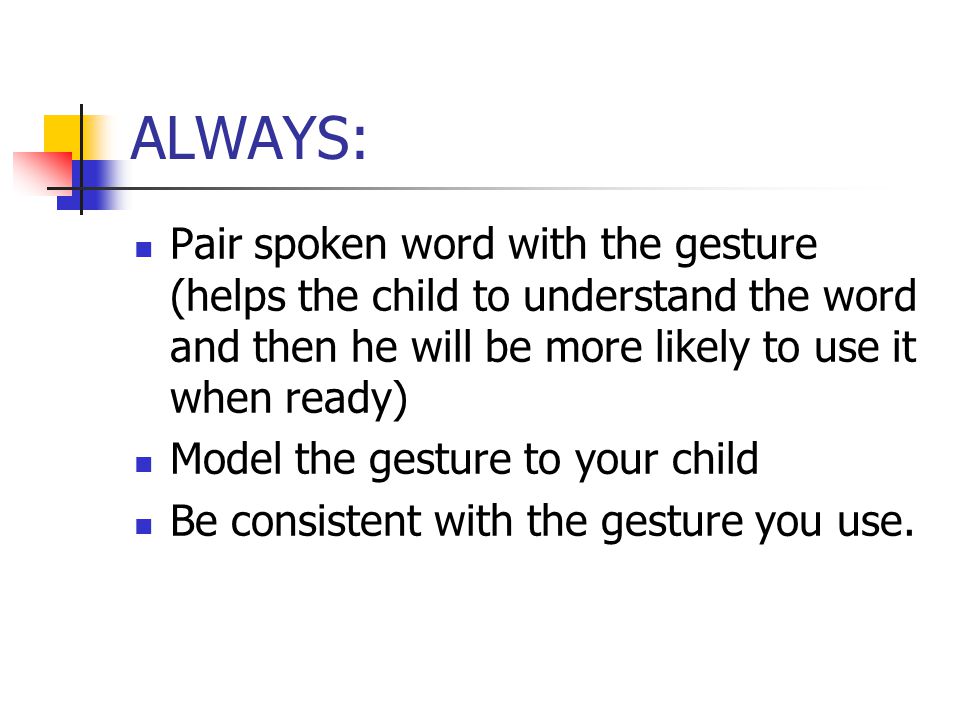 ALWAYS: Pair spoken word with the gesture (helps the child to understand the word and then he will be more likely to use it when ready) Model the gesture to your child Be consistent with the gesture you use.