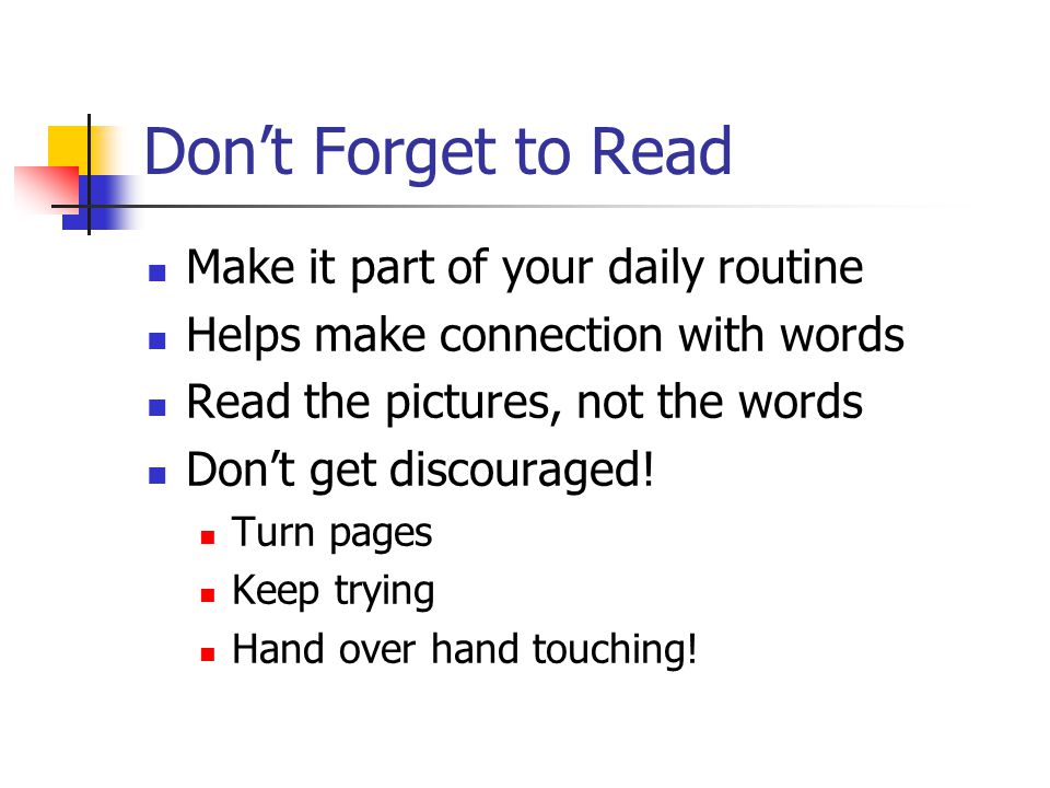 Don’t Forget to Read Make it part of your daily routine Helps make connection with words Read the pictures, not the words Don’t get discouraged.