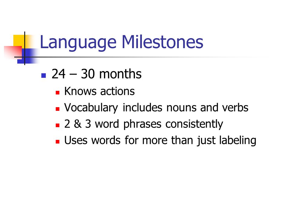 Language Milestones 24 – 30 months Knows actions Vocabulary includes nouns and verbs 2 & 3 word phrases consistently Uses words for more than just labeling