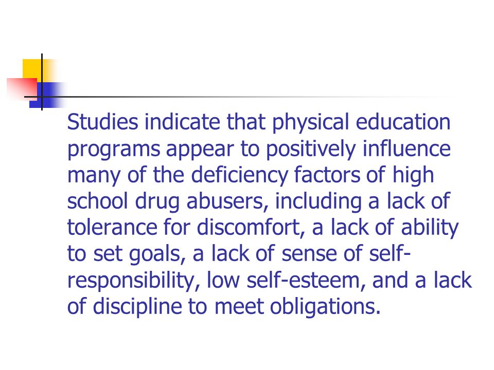 Studies indicate that physical education programs appear to positively influence many of the deficiency factors of high school drug abusers, including a lack of tolerance for discomfort, a lack of ability to set goals, a lack of sense of self- responsibility, low self-esteem, and a lack of discipline to meet obligations.