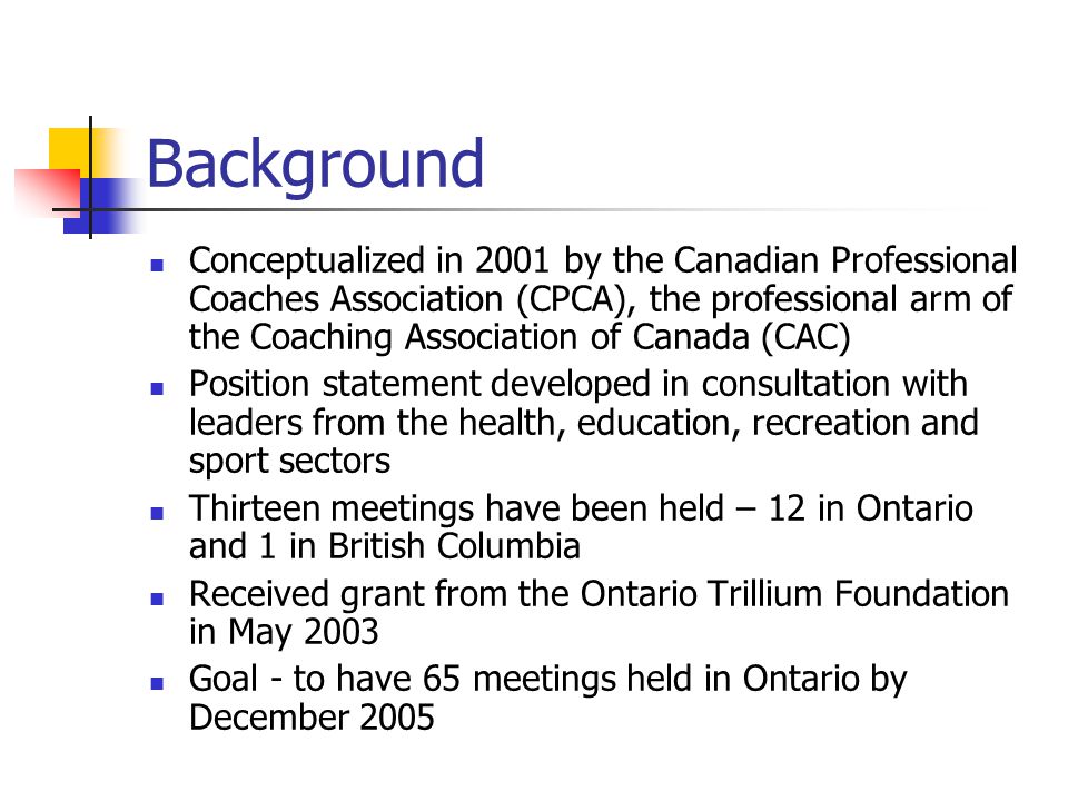Background Conceptualized in 2001 by the Canadian Professional Coaches Association (CPCA), the professional arm of the Coaching Association of Canada (CAC) Position statement developed in consultation with leaders from the health, education, recreation and sport sectors Thirteen meetings have been held – 12 in Ontario and 1 in British Columbia Received grant from the Ontario Trillium Foundation in May 2003 Goal - to have 65 meetings held in Ontario by December 2005