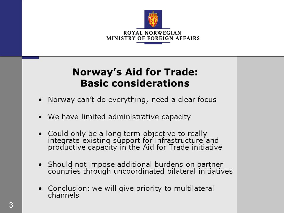 3 Norway’s Aid for Trade: Basic considerations Norway can’t do everything, need a clear focus We have limited administrative capacity Could only be a long term objective to really integrate existing support for infrastructure and productive capacity in the Aid for Trade initiative Should not impose additional burdens on partner countries through uncoordinated bilateral initiatives Conclusion: we will give priority to multilateral channels