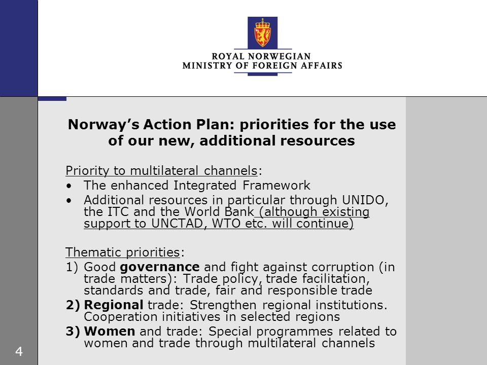 4 Norway’s Action Plan: priorities for the use of our new, additional resources Priority to multilateral channels: The enhanced Integrated Framework Additional resources in particular through UNIDO, the ITC and the World Bank (although existing support to UNCTAD, WTO etc.