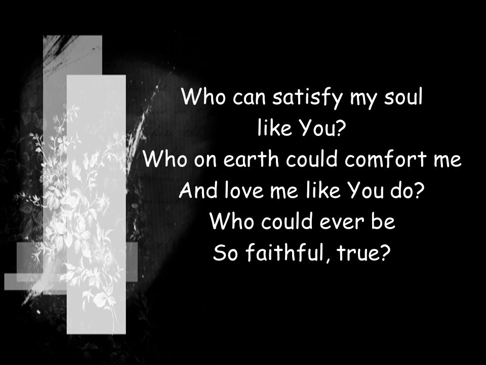 Who can satisfy my soul like You. Who on earth could comfort me And love me like You do.