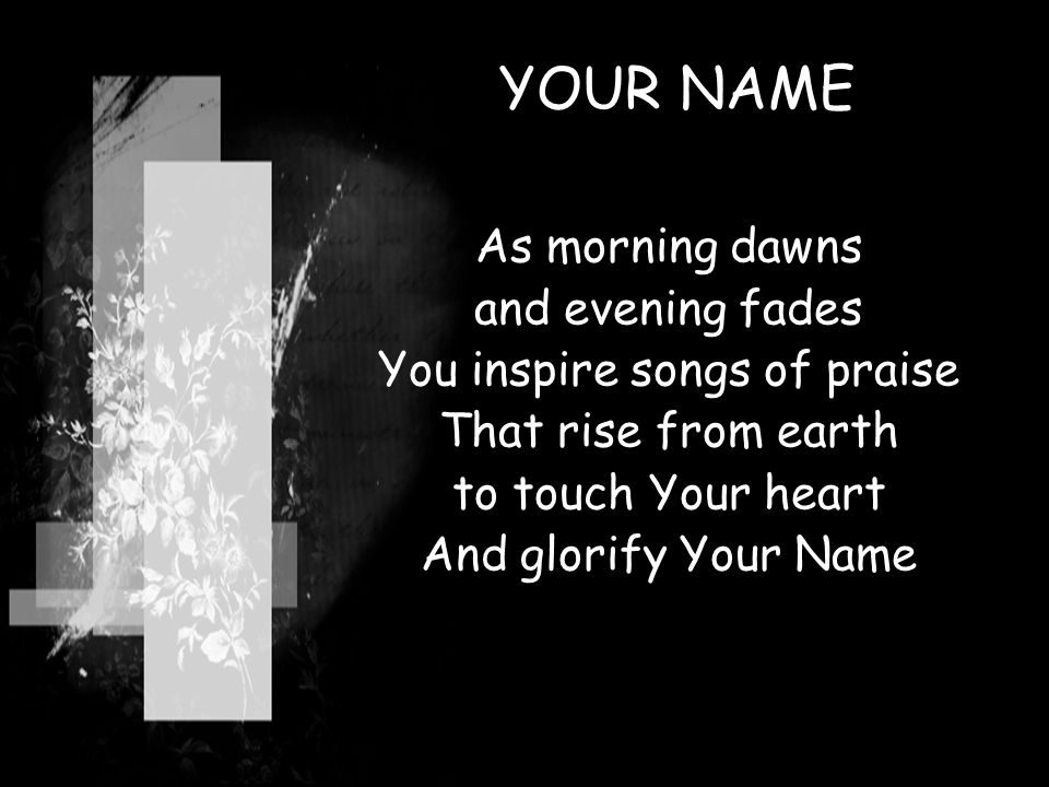 YOUR NAME As morning dawns and evening fades You inspire songs of praise That rise from earth to touch Your heart And glorify Your Name