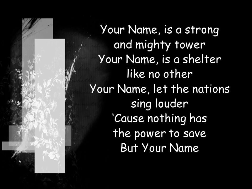 Your Name, is a strong and mighty tower Your Name, is a shelter like no other Your Name, let the nations sing louder ‘Cause nothing has the power to save But Your Name