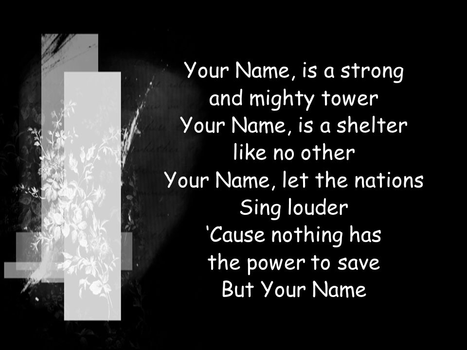 Your Name, is a strong and mighty tower Your Name, is a shelter like no other Your Name, let the nations Sing louder ‘Cause nothing has the power to save But Your Name