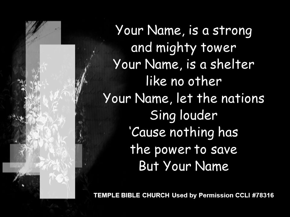 Your Name, is a strong and mighty tower Your Name, is a shelter like no other Your Name, let the nations Sing louder ‘Cause nothing has the power to save But Your Name TEMPLE BIBLE CHURCH Used by Permission CCLI #78316