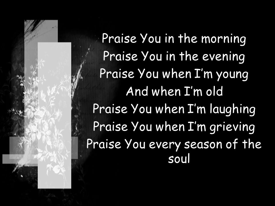 Praise You in the morning Praise You in the evening Praise You when I’m young And when I’m old Praise You when I’m laughing Praise You when I’m grieving Praise You every season of the soul
