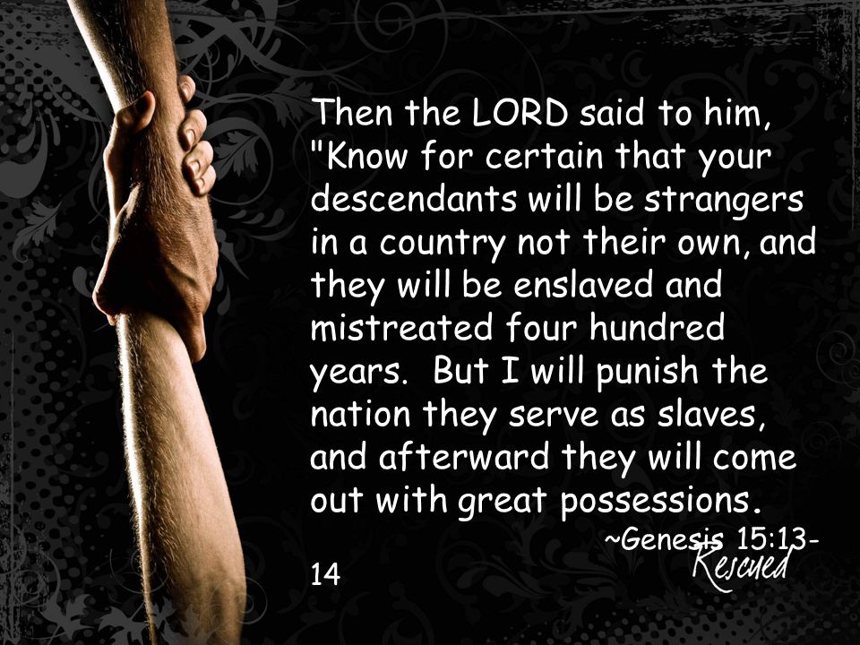 Then the LORD said to him, Know for certain that your descendants will be strangers in a country not their own, and they will be enslaved and mistreated four hundred years.