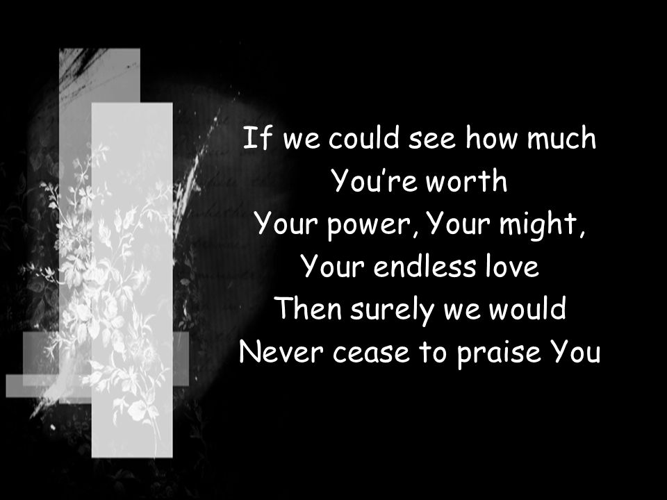If we could see how much You’re worth Your power, Your might, Your endless love Then surely we would Never cease to praise You