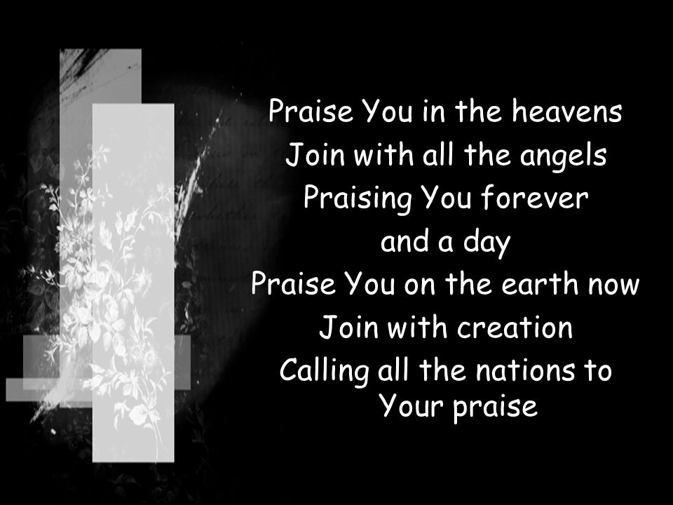 Praise You in the heavens Join with all the angels Praising You forever and a day Praise You on the earth now Join with creation Calling all the nations to Your praise