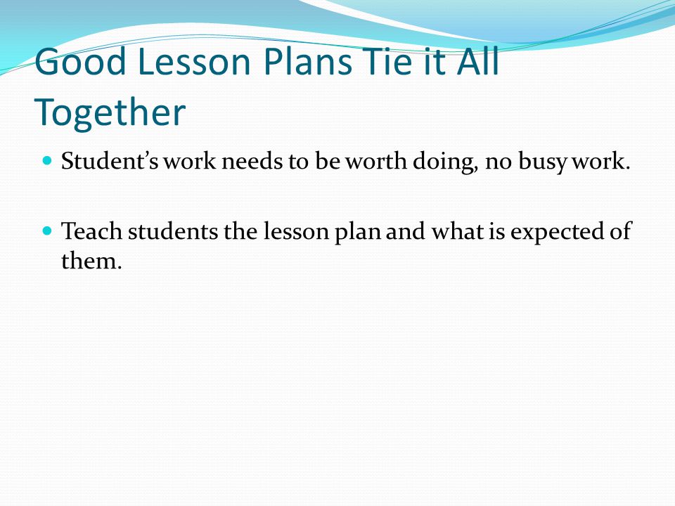 Good Lesson Plans Tie it All Together Student’s work needs to be worth doing, no busy work.