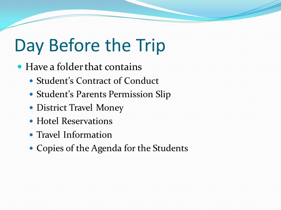 Day Before the Trip Have a folder that contains Student’s Contract of Conduct Student’s Parents Permission Slip District Travel Money Hotel Reservations Travel Information Copies of the Agenda for the Students